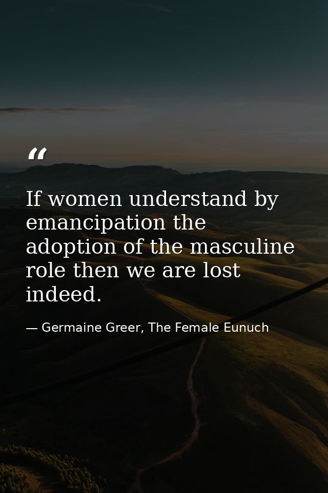 If women understand by emancipation the adoption of the masculine role then we are lost indeed. — Germaine Greer, The Female Eunuch