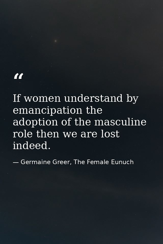 If women understand by emancipation the adoption of the masculine role then we are lost indeed. — Germaine Greer, The Female Eunuch