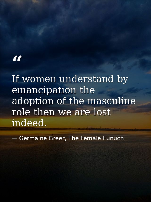 If women understand by emancipation the adoption of the masculine role then we are lost indeed. — Germaine Greer, The Female Eunuch