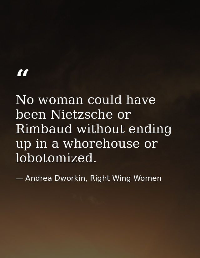 No woman could have been Nietzsche or Rimbaud without ending up in a whorehouse or lobotomized. — Andrea Dworkin, Right Wing Women