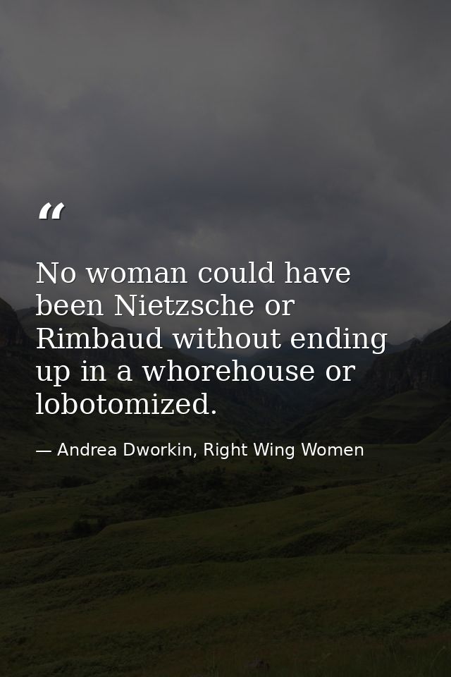 No woman could have been Nietzsche or Rimbaud without ending up in a whorehouse or lobotomized. — Andrea Dworkin, Right Wing Women