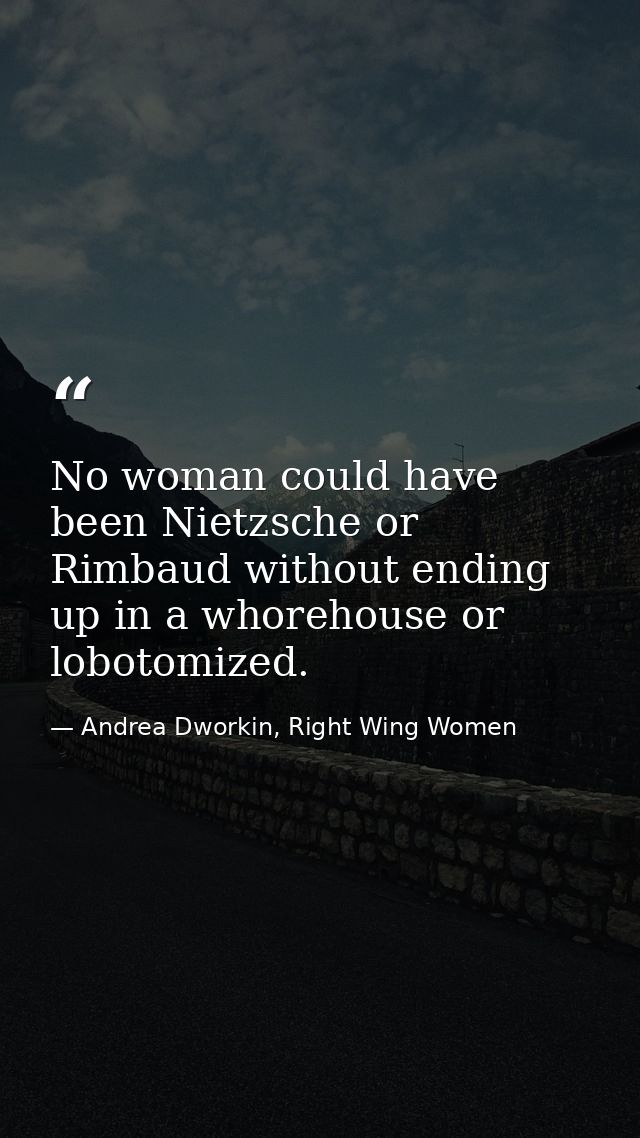No woman could have been Nietzsche or Rimbaud without ending up in a whorehouse or lobotomized. — Andrea Dworkin, Right Wing Women