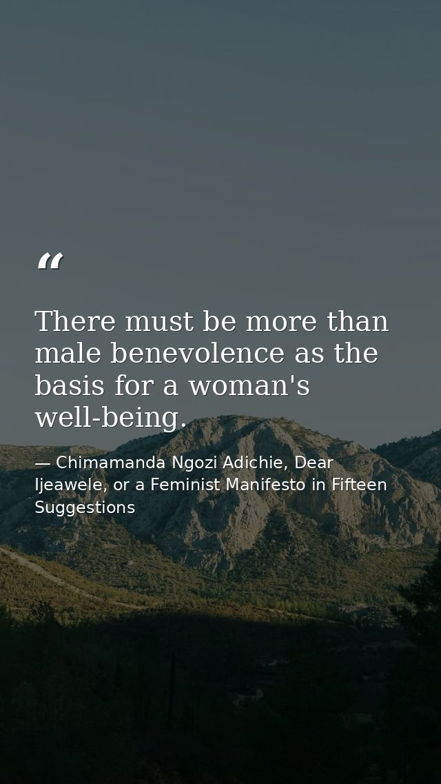 There must be more than male benevolence as the basis for a woman's well-being. — Chimamanda Ngozi Adichie, Dear Ijeawele, or a Feminist Manifesto in Fifteen Suggestions