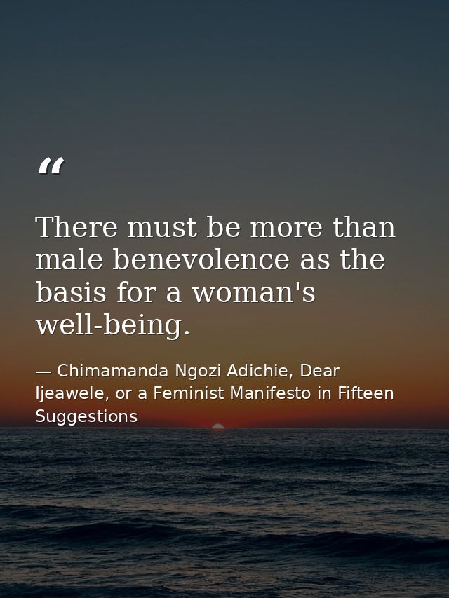 There must be more than male benevolence as the basis for a woman's well-being. — Chimamanda Ngozi Adichie, Dear Ijeawele, or a Feminist Manifesto in Fifteen Suggestions