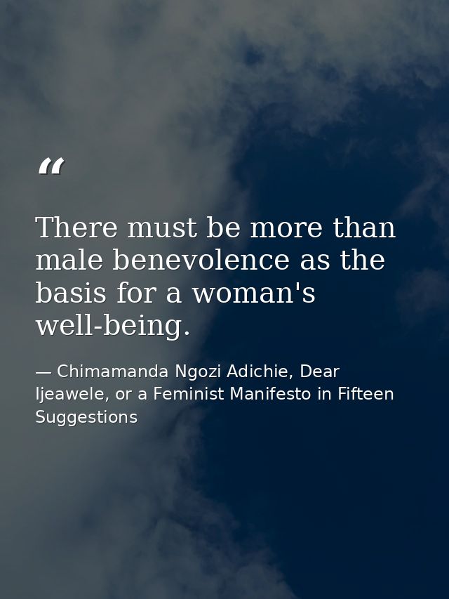There must be more than male benevolence as the basis for a woman's well-being. — Chimamanda Ngozi Adichie, Dear Ijeawele, or a Feminist Manifesto in Fifteen Suggestions