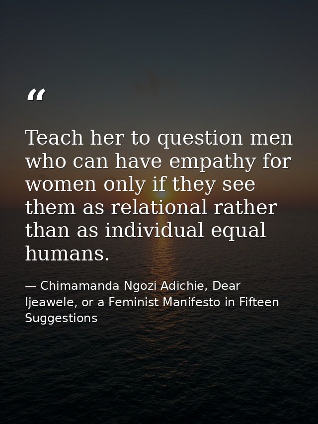 Teach her to question men who can have empathy for women only if they see them as relational rather than as individual e — Chimamanda Ngozi Adichie, Dear Ijeawele, or a Feminist Manifesto in Fifteen Suggestions