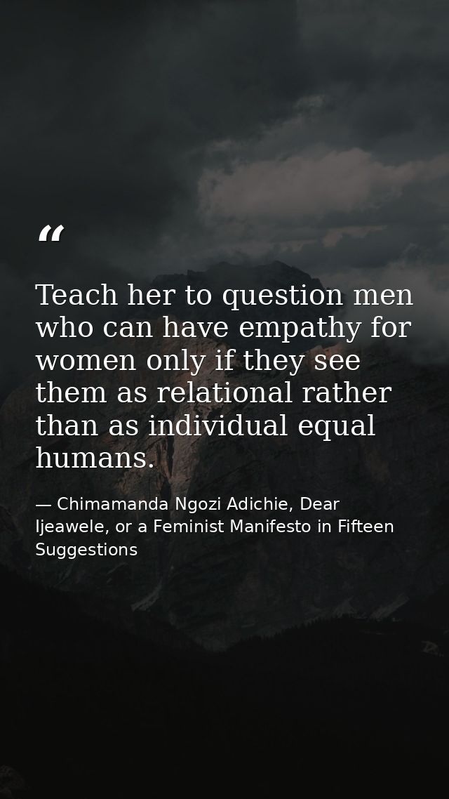 Teach her to question men who can have empathy for women only if they see them as relational rather than as individual e — Chimamanda Ngozi Adichie, Dear Ijeawele, or a Feminist Manifesto in Fifteen Suggestions