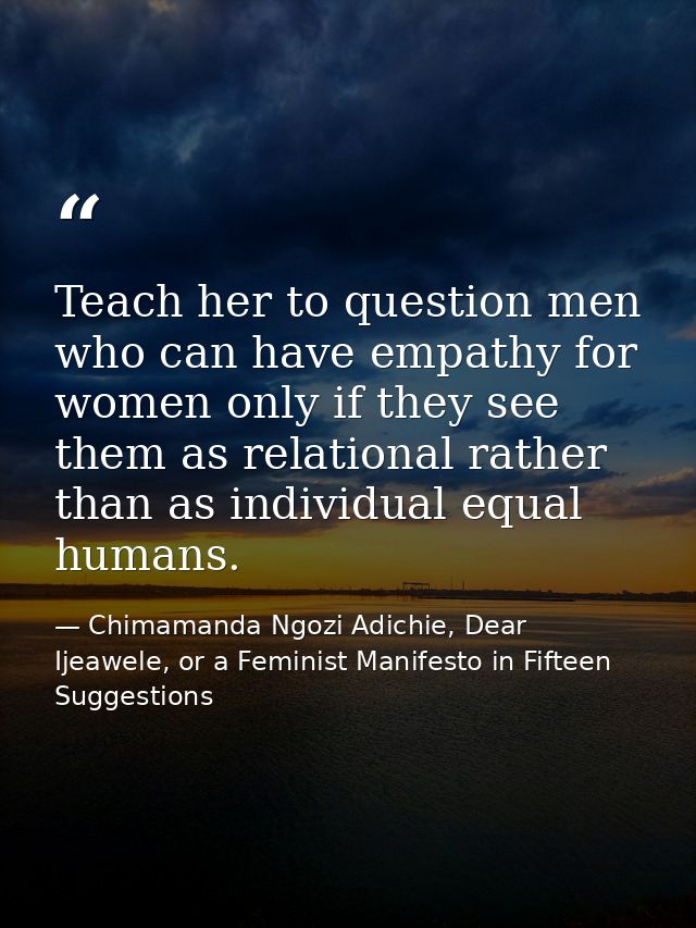 Teach her to question men who can have empathy for women only if they see them as relational rather than as individual e — Chimamanda Ngozi Adichie, Dear Ijeawele, or a Feminist Manifesto in Fifteen Suggestions