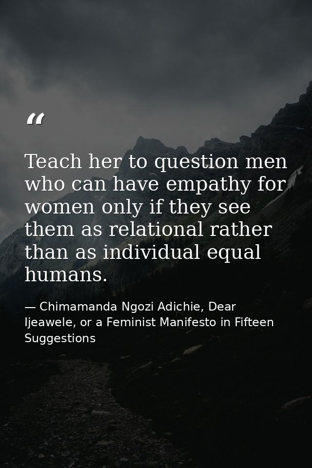 Teach her to question men who can have empathy for women only if they see them as relational rather than as individual e — Chimamanda Ngozi Adichie, Dear Ijeawele, or a Feminist Manifesto in Fifteen Suggestions