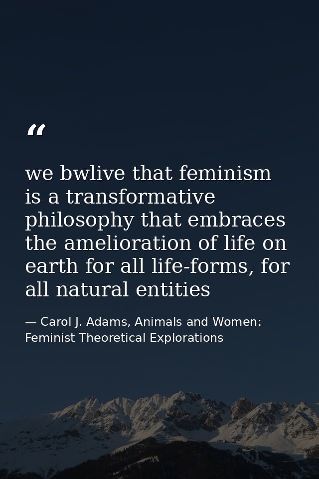 we bwlive that feminism is a transformative philosophy that embraces the amelioration of life on earth for all life-form — Carol J. Adams, Animals and Women: Feminist Theoretical Explorations
