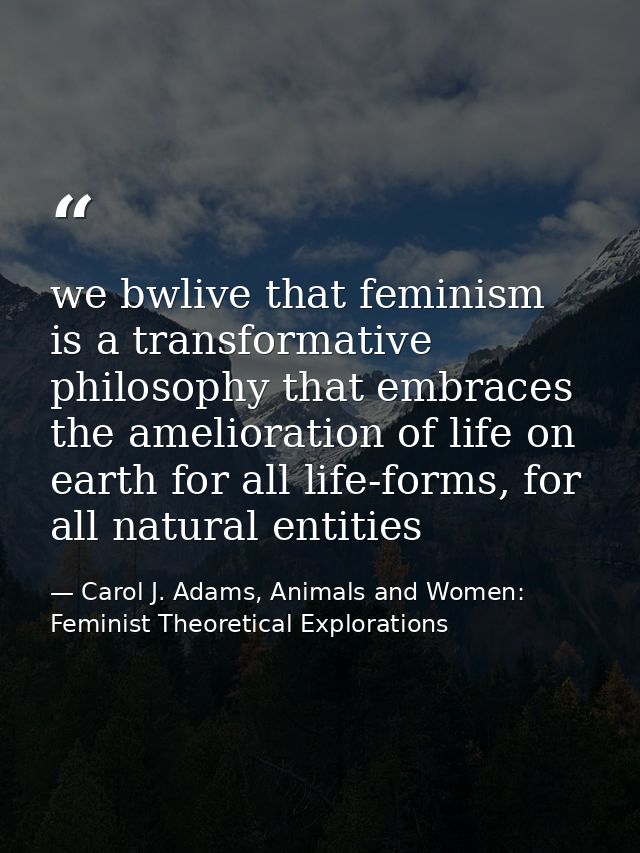 we bwlive that feminism is a transformative philosophy that embraces the amelioration of life on earth for all life-form — Carol J. Adams, Animals and Women: Feminist Theoretical Explorations