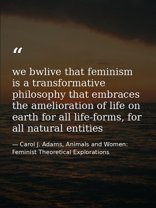we bwlive that feminism is a transformative philosophy that embraces the amelioration of life on earth for all life-form — Carol J. Adams, Animals and Women: Feminist Theoretical Explorations