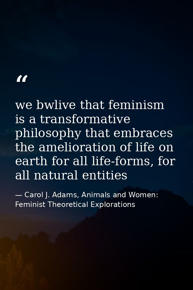 we bwlive that feminism is a transformative philosophy that embraces the amelioration of life on earth for all life-form — Carol J. Adams, Animals and Women: Feminist Theoretical Explorations