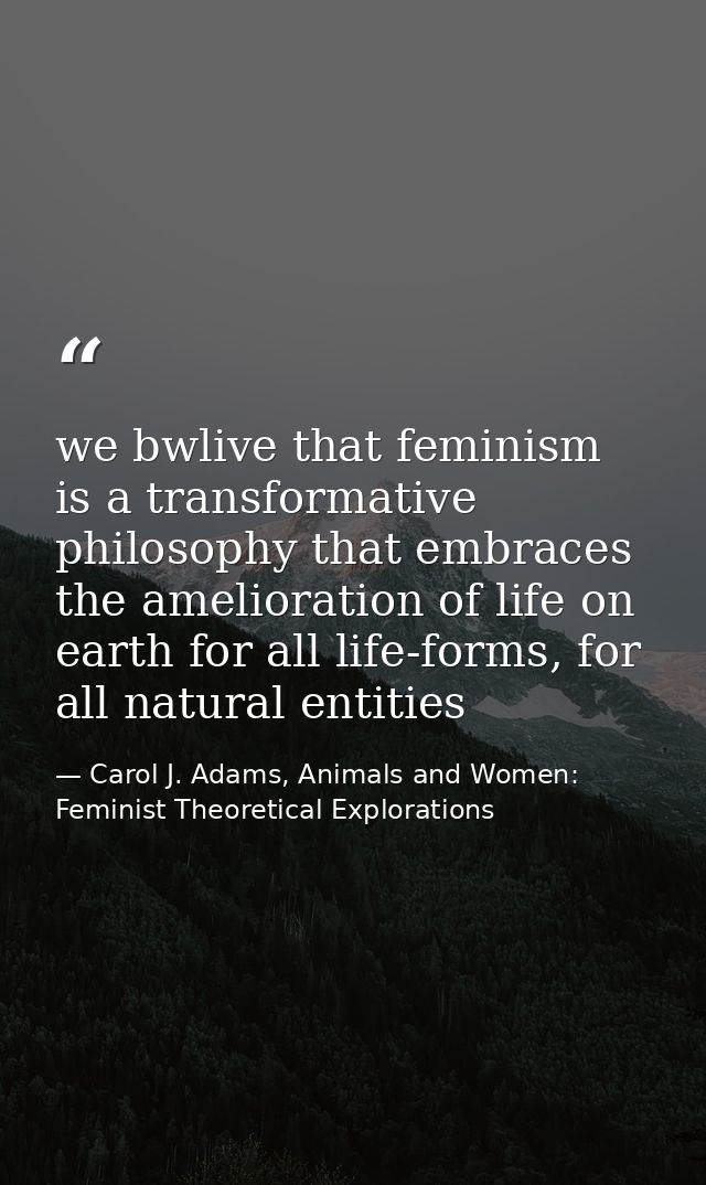 we bwlive that feminism is a transformative philosophy that embraces the amelioration of life on earth for all life-form — Carol J. Adams, Animals and Women: Feminist Theoretical Explorations