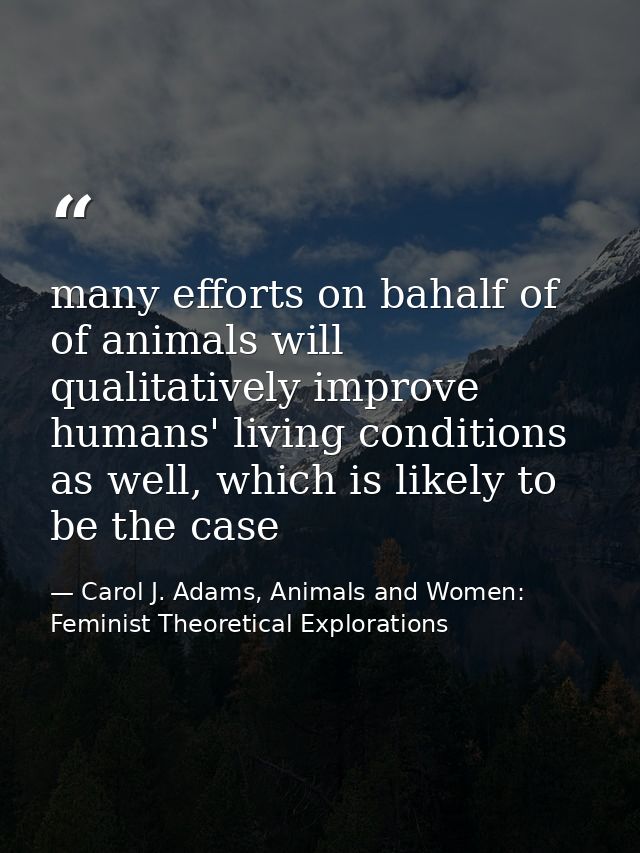 many efforts on bahalf of of animals will qualitatively improve humans' living conditions as well, which is likely to be — Carol J. Adams, Animals and Women: Feminist Theoretical Explorations