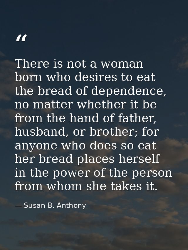 There is not a woman born who desires to eat the bread of dependence, no matter whether it be from the hand of father, h — Susan B. Anthony