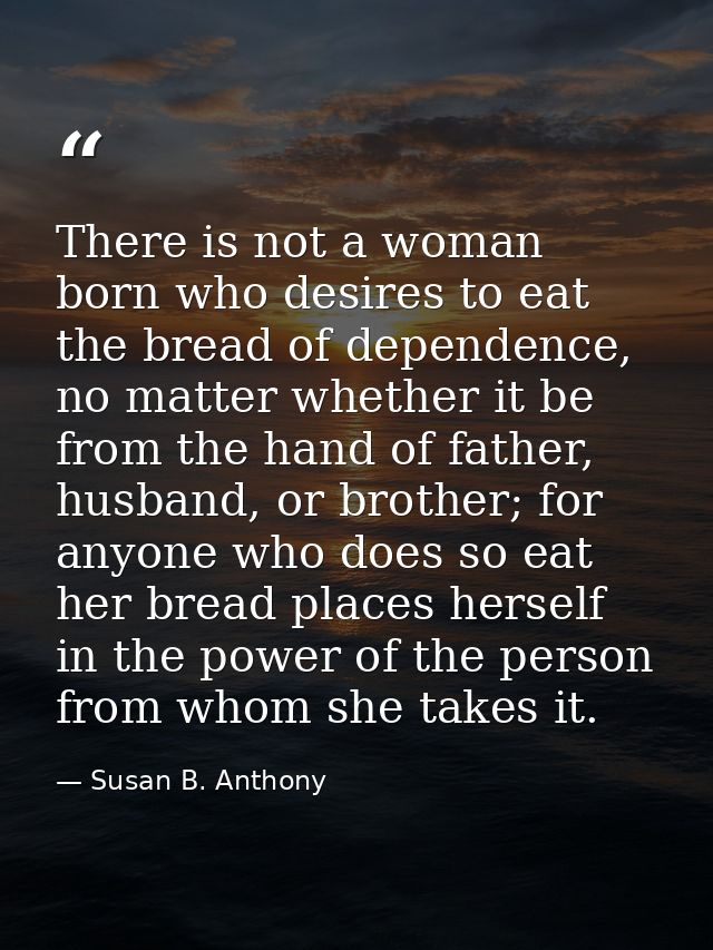 There is not a woman born who desires to eat the bread of dependence, no matter whether it be from the hand of father, h — Susan B. Anthony