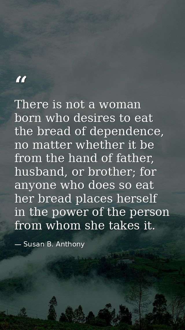There is not a woman born who desires to eat the bread of dependence, no matter whether it be from the hand of father, h — Susan B. Anthony