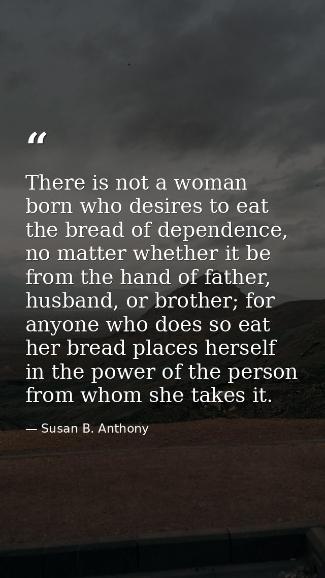 There is not a woman born who desires to eat the bread of dependence, no matter whether it be from the hand of father, h — Susan B. Anthony