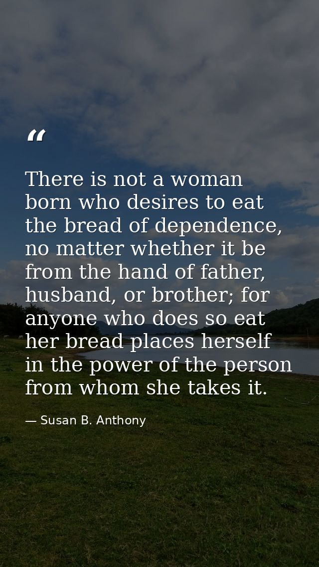 There is not a woman born who desires to eat the bread of dependence, no matter whether it be from the hand of father, h — Susan B. Anthony