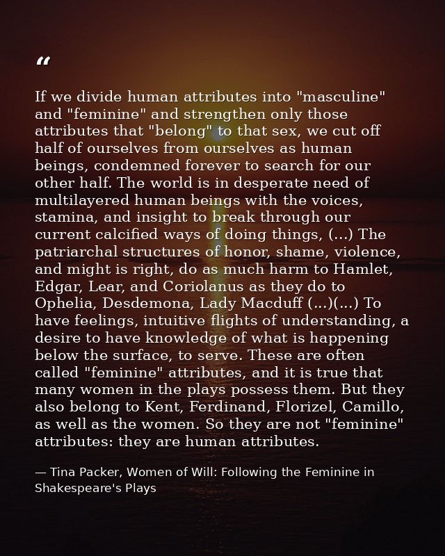 If we divide human attributes into "masculine" and "feminine" and strengthen only those attributes that "belong" to that — Tina Packer, Women of Will: Following the Feminine in Shakespeare's Plays