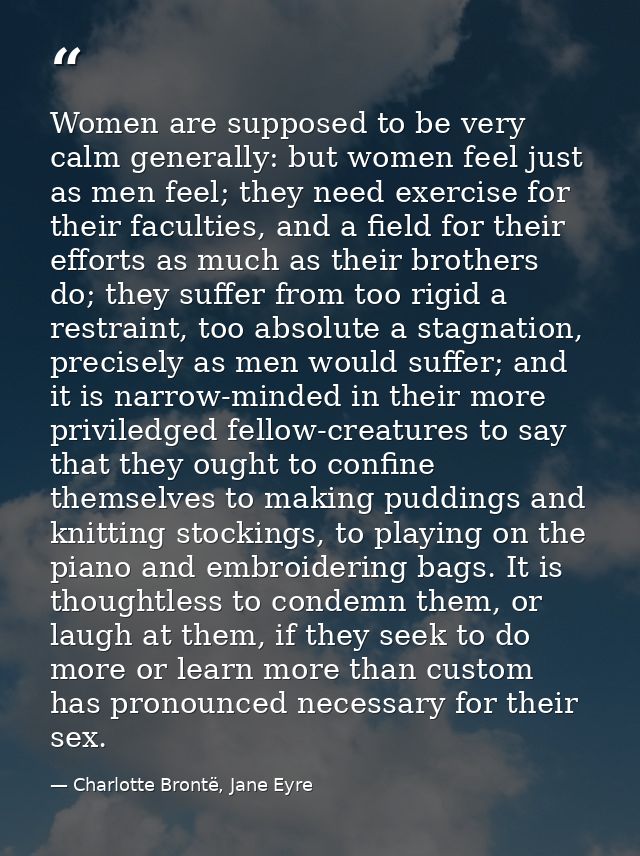 Women are supposed to be very calm generally: but women feel just as men feel; they need exercise for their faculties, a — Charlotte Brontë, Jane Eyre