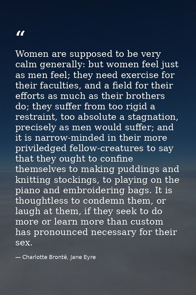 Women are supposed to be very calm generally: but women feel just as men feel; they need exercise for their faculties, a — Charlotte Brontë, Jane Eyre