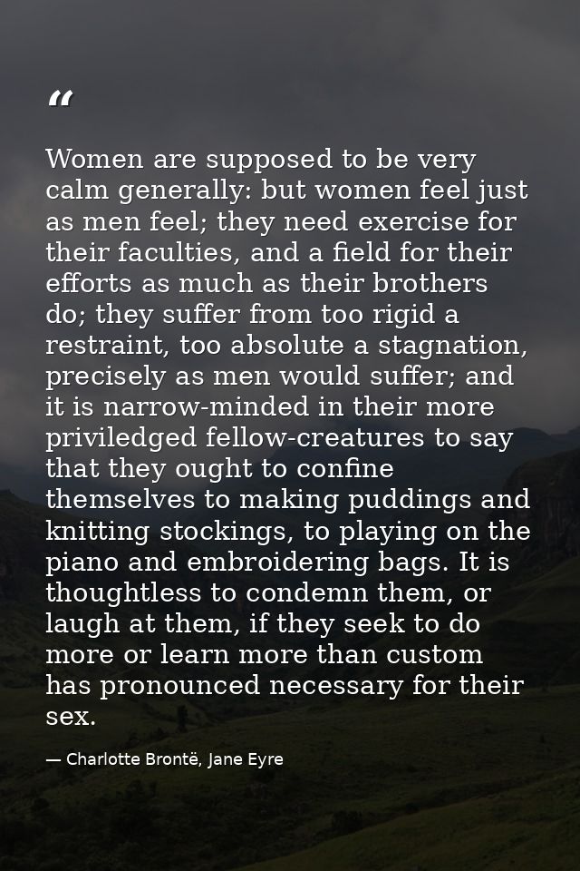 Women are supposed to be very calm generally: but women feel just as men feel; they need exercise for their faculties, a — Charlotte Brontë, Jane Eyre