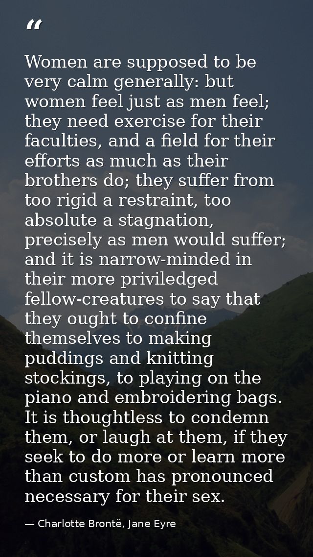 Women are supposed to be very calm generally: but women feel just as men feel; they need exercise for their faculties, a — Charlotte Brontë, Jane Eyre