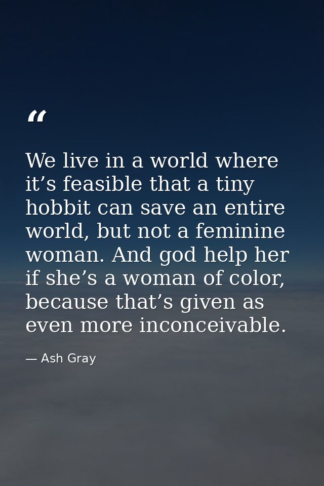 We live in a world where it’s feasible that a tiny hobbit can save an entire world, but not a feminine woman. And god he — Ash Gray