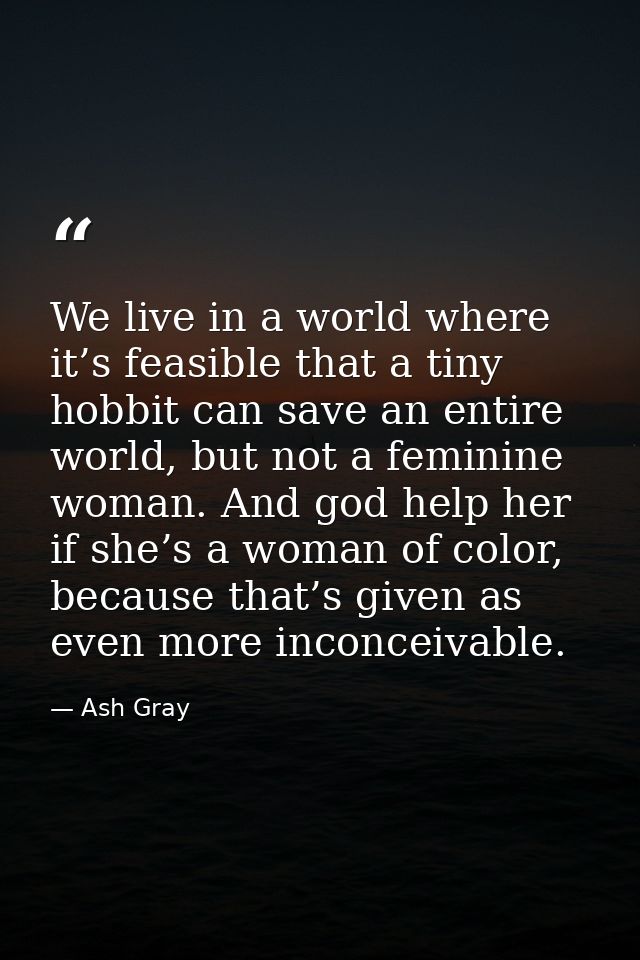 We live in a world where it’s feasible that a tiny hobbit can save an entire world, but not a feminine woman. And god he — Ash Gray