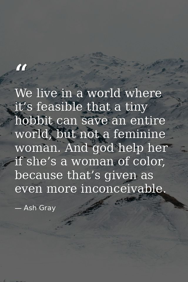 We live in a world where it’s feasible that a tiny hobbit can save an entire world, but not a feminine woman. And god he — Ash Gray