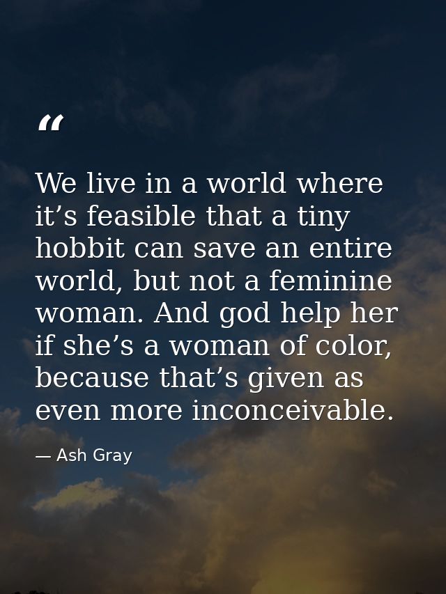 We live in a world where it’s feasible that a tiny hobbit can save an entire world, but not a feminine woman. And god he — Ash Gray