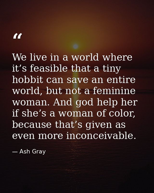 We live in a world where it’s feasible that a tiny hobbit can save an entire world, but not a feminine woman. And god he — Ash Gray