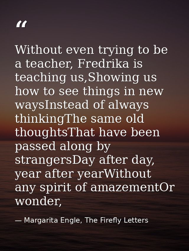 Without even trying to be a teacher, Fredrika is teaching us,Showing us how to see things in new waysInstead of always t — Margarita Engle, The Firefly Letters