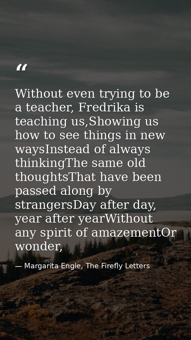 Without even trying to be a teacher, Fredrika is teaching us,Showing us how to see things in new waysInstead of always t — Margarita Engle, The Firefly Letters