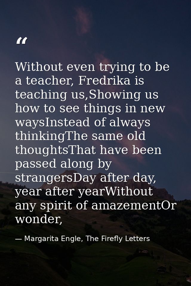 Without even trying to be a teacher, Fredrika is teaching us,Showing us how to see things in new waysInstead of always t — Margarita Engle, The Firefly Letters