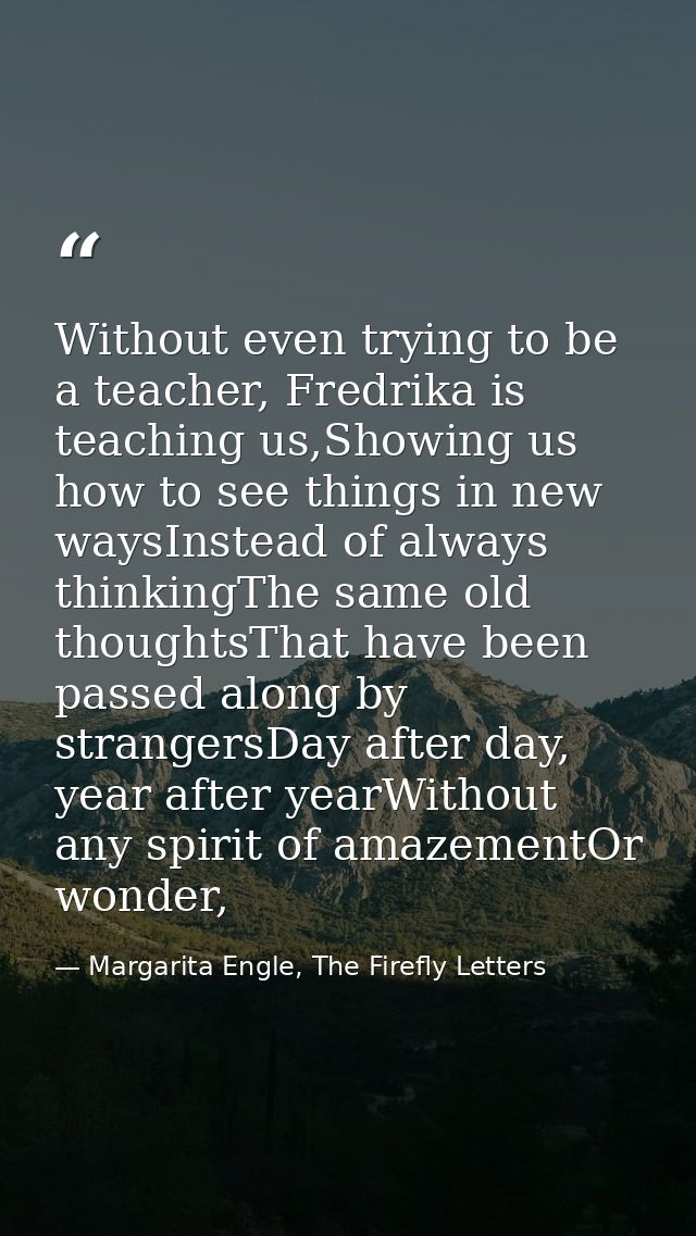 Without even trying to be a teacher, Fredrika is teaching us,Showing us how to see things in new waysInstead of always t — Margarita Engle, The Firefly Letters
