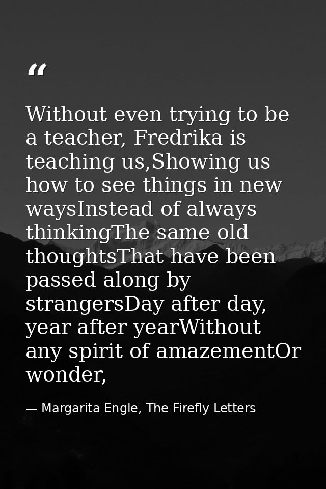 Without even trying to be a teacher, Fredrika is teaching us,Showing us how to see things in new waysInstead of always t — Margarita Engle, The Firefly Letters