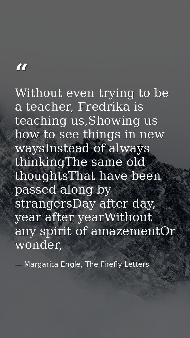 Without even trying to be a teacher, Fredrika is teaching us,Showing us how to see things in new waysInstead of always t — Margarita Engle, The Firefly Letters