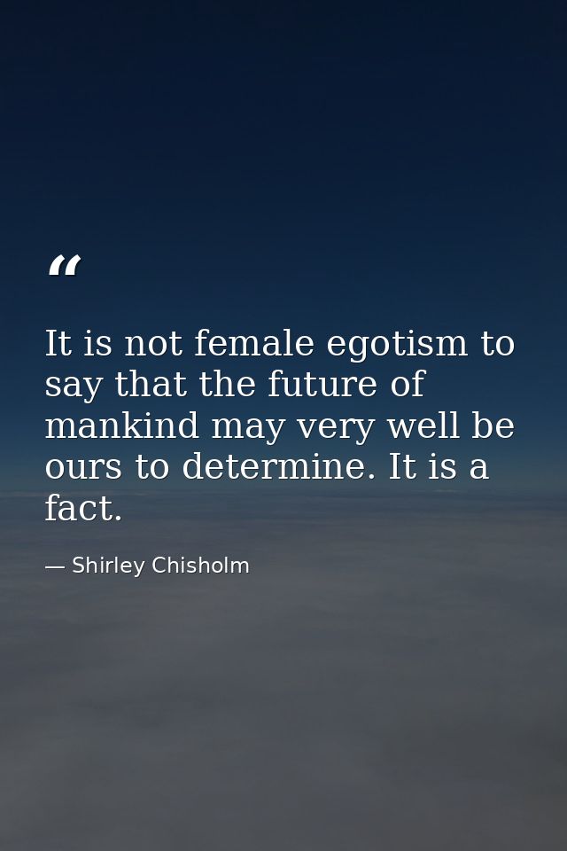 It is not female egotism to say that the future of mankind may very well be ours to determine. It is a fact. — Shirley Chisholm