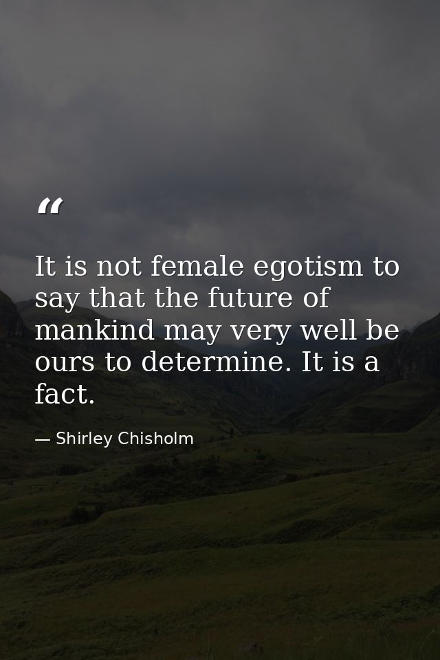It is not female egotism to say that the future of mankind may very well be ours to determine. It is a fact. — Shirley Chisholm