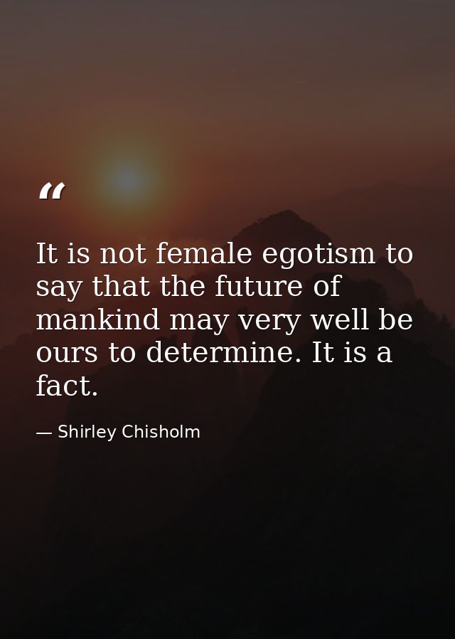 It is not female egotism to say that the future of mankind may very well be ours to determine. It is a fact. — Shirley Chisholm