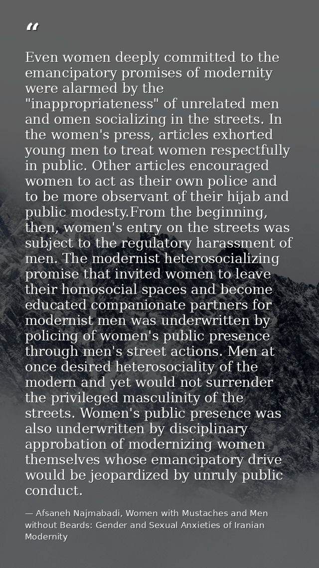 Even women deeply committed to the emancipatory promises of modernity were alarmed by the "inappropriateness" of unrelat — Afsaneh Najmabadi, Women with Mustaches and Men without Beards: Gender and Sexual Anxieties of Iranian Modernity