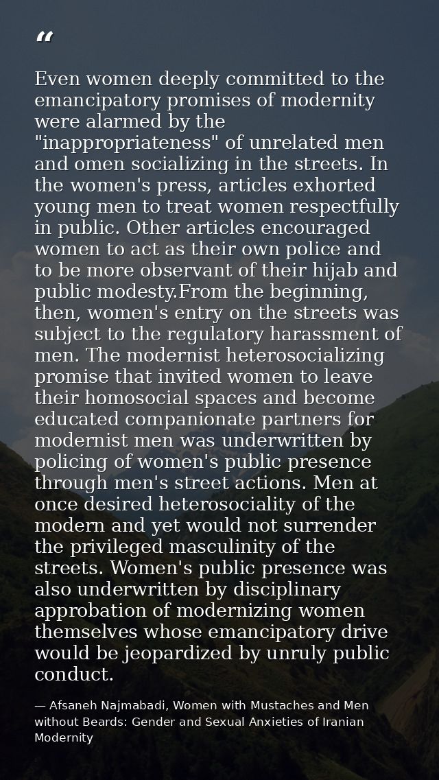 Even women deeply committed to the emancipatory promises of modernity were alarmed by the "inappropriateness" of unrelat — Afsaneh Najmabadi, Women with Mustaches and Men without Beards: Gender and Sexual Anxieties of Iranian Modernity