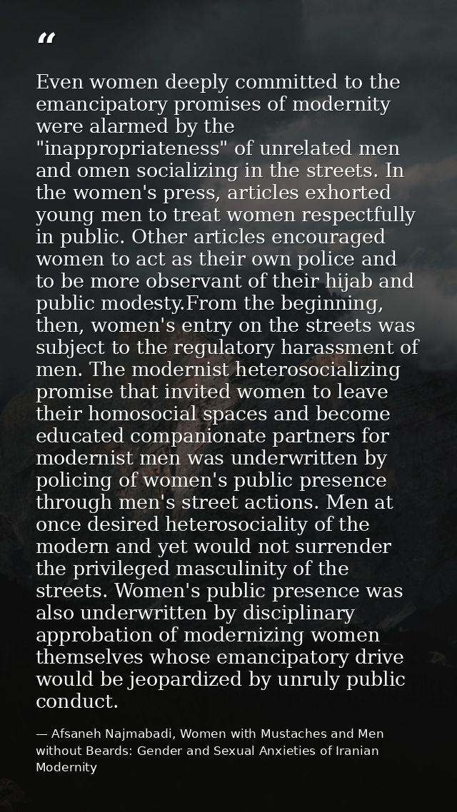 Even women deeply committed to the emancipatory promises of modernity were alarmed by the "inappropriateness" of unrelat — Afsaneh Najmabadi, Women with Mustaches and Men without Beards: Gender and Sexual Anxieties of Iranian Modernity