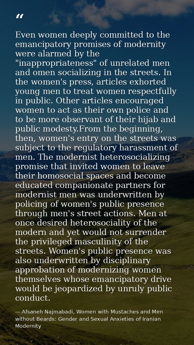 Even women deeply committed to the emancipatory promises of modernity were alarmed by the "inappropriateness" of unrelat — Afsaneh Najmabadi, Women with Mustaches and Men without Beards: Gender and Sexual Anxieties of Iranian Modernity
