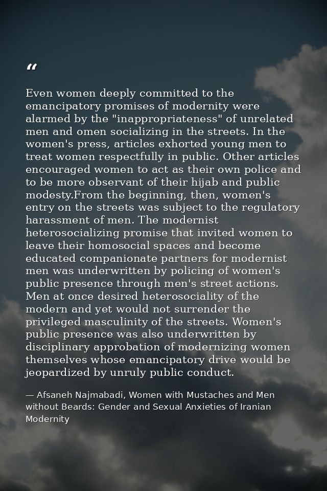 Even women deeply committed to the emancipatory promises of modernity were alarmed by the "inappropriateness" of unrelat — Afsaneh Najmabadi, Women with Mustaches and Men without Beards: Gender and Sexual Anxieties of Iranian Modernity