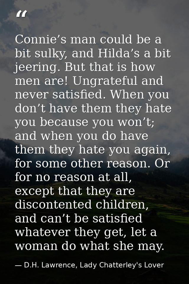 Connie’s man could be a bit sulky, and Hilda’s a bit jeering. But that is how men are! Ungrateful and never satisfied. W — D.H. Lawrence, Lady Chatterley's Lover