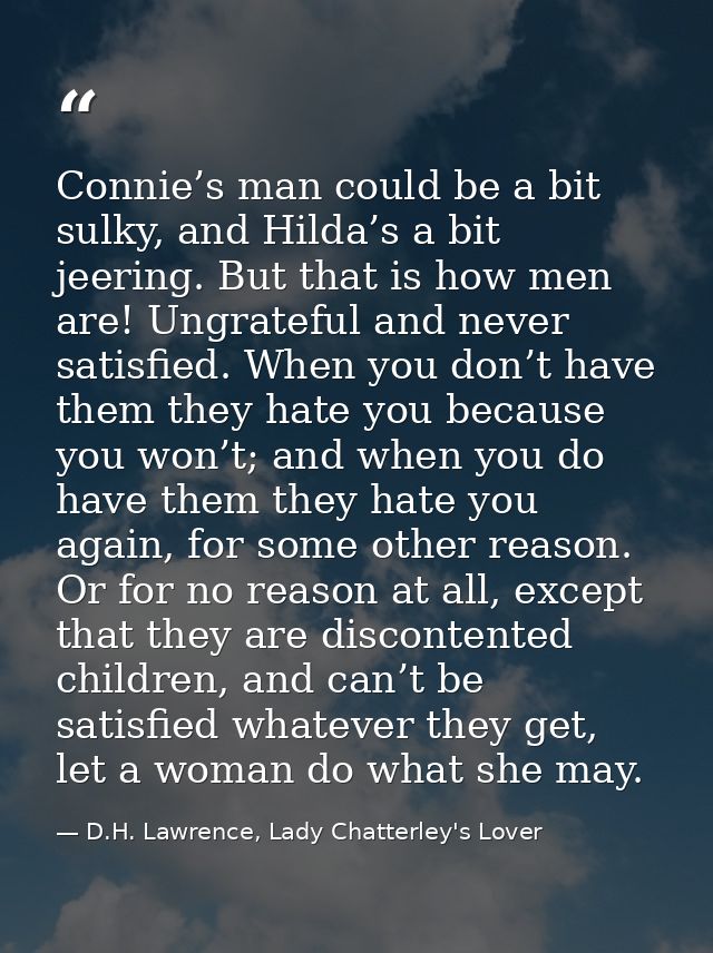 Connie’s man could be a bit sulky, and Hilda’s a bit jeering. But that is how men are! Ungrateful and never satisfied. W — D.H. Lawrence, Lady Chatterley's Lover